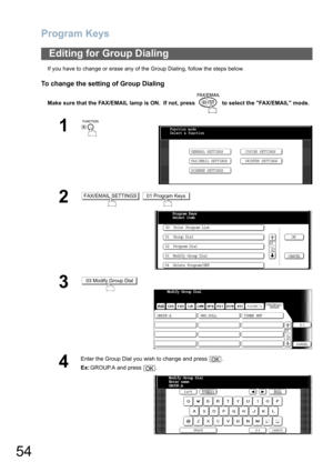 Page 54Program Keys
54
If you have to change or erase any of the Group Dialing, follow the steps below.
To change the setting of Group Dialing
Make sure that the FAX/EMAIL lamp is ON.  If not, press   to select the FAX/EMAIL mode.
Editing for Group Dialing
1
 
2 
3
4
Enter the Group Dial you wish to change and press  .
Ex:GROUP.A and press  .
Function mode
Select a function
GENERAL SETTINGS
FAX/EMAIL SETTINGSCOPIER SETTINGS
PRINTER SETTINGS
SCANNER SETTINGS
FAX/EMAIL SETTINGS01 Program Keys
Program Keys
Select...