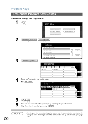 Page 56Program Keys
56
To erase the settings in a Program Key
NOTE1. The Program Key cannot be changed or erased until the communication has finished. To
change or erase the settings, cancel the communication first by Edit File Mode. (See page
102)
Erasing the Program Key Settings
1
 
2 
3
4
Press the Program key you want to erase.
Ex:
5
6
You can now erase other Program Keys by repeating the procedures from
Step 5, or return to standby by pressing  .
Function mode
Select a function
GENERAL SETTINGS
FAX/EMAIL...