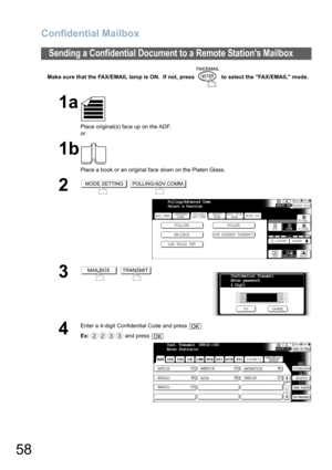 Page 58Confidential Mailbox
58
Make sure that the FAX/EMAIL lamp is ON.  If not, press   to select the FAX/EMAIL mode.
Sending a Confidential Document to a Remote Stations Mailbox
1a
Place original(s) face up on the ADF.
or
1b
Place a book or an original face down on the Platen Glass.
2 
3 
4
Enter a 4-digit Confidential Code and press  .
Ex: and press 
MODE SETTINGPOLLING/ADV.COMM.
BASIC MENU
POLLING POLLED
MAILBOX
SUB ADDRESS TRANSMIT
PRINT OUT
STDFINE
TEXT/PHOTO
MEMORY XMTADDRESS BOOK
S-FINE 600dpi
LIGHTER...