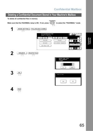 Page 65Confidential Mailbox
65
Deleting a Confidential Document Stored in Your Machines Mailbox
Facsimile
Features
To delete all confidential files in memory
Make sure that the FAX/EMAIL lamp is ON.  If not, press   to select the FAX/EMAIL mode.
1 
2 
3
4
MODE SETTINGPOLLING/ADV.COMM.
BASIC MENU
POLLING POLLED
MAILBOX
SUB ADDRESS TRANSMIT
PRINT OUT
STDFINE
TEXT/PHOTO
MEMORY XMTADDRESS BOOK
S-FINE 600dpi
LIGHTER DARKER
TEXT PHOTO DEFERRED
COMM.POLLING/
ADV.COMM.SELECT
MODEEDIT FILE
MODE
Polling/Advanced Comm...