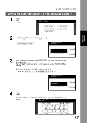 Page 67Sub-Addressing
67
Facsimile
Features
Setting the Sub-Address into a Address Book Number
1
 
2 
3
Enter the telephone number, press   then enter the Sub-address.
(Up to 20 digits)
(Up to 36 digits including telephone number, pauses, spaces, FLASH and Sub-
address)
Ex:Telephone number = 5551234, Sub-address =2762
Enter as:
4
And then continue to enter the station name, key name and favorite key
setting.
Function mode
Select a function
GENERAL SETTINGS
FAX/EMAIL SETTINGSCOPIER SETTINGS
PRINTER SETTINGS...