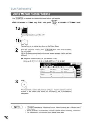 Page 70Sub-Addressing
70
Use   to separate the Telephone number and the Sub-address.
Make sure that the FAX/EMAIL lamp is ON.  If not, press   to select the FAX/EMAIL mode.
NOTE1.  separates the Sub-address from the Telephone number and is indicated by an s
in the display.
2. Manual Off-Hook or On-Hook Dialing cannot be used with the Sub-addressing Transmission.
3. The Sub-address is not transmitted during Manual Redial Mode.
Using Manual Number Dialing
1a
Place original(s) face up on the ADF.
or
1b
Place a...