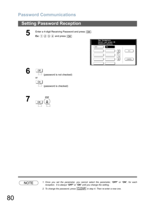 Page 80Password Communications
80
Setting Password Reception
NOTE1. Once you set the parameter, you cannot select the parameter, “OFF” or “ON”, for each
reception.  It is always “OFF” or “ON” until you change the setting.
2. To change the password, press   in step 4. Then re-enter a new one.
5
Enter a 4-digit Receiving Password and press  .
Ex: and press 
6 (password is not checked) 
or
 (password is checked)
7
 
OK
1234OK
OffFax Parameters
Select and press OK
Password-receive
On
Off
On
OK
CLEAR 