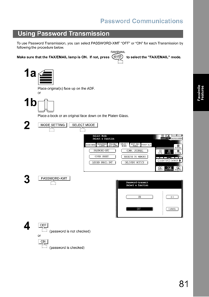 Page 81Password Communications
81
Facsimile
Features
To use Password Transmission, you can select PASSWORD-XMT “OFF” or “ON” for each Transmission by
following the procedure below.
Make sure that the FAX/EMAIL lamp is ON.  If not, press   to select the FAX/EMAIL mode.
Using Password Transmission
1a
Place original(s) face up on the ADF.
or
1b
Place a book or an original face down on the Platen Glass.
2 
3
4
 (password is not checked) 
or
 (password is checked)
MODE SETTINGSELECT MODE
Select Mode
Select a...