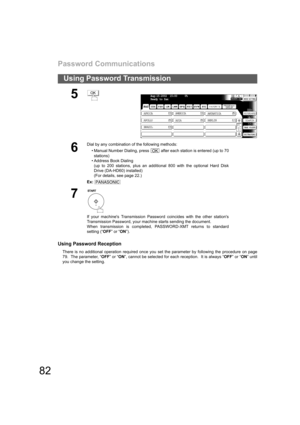 Page 82Password Communications
82
Using Password Transmission
Using Password Reception
There is no additional operation required once you set the parameter by following the procedure on page
79.  The parameter, “OFF” or “ON”, cannot be selected for each reception.  It is always “OFF” or “ON” until
you change the setting.
5
6
Dial by any combination of the following methods:
• Manual Number Dialing, press   after each station is entered (up to 70
stations) 
• Address Book Dialing
(up to 200 stations, plus an...