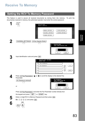 Page 8383
Facsimile
Features
Receive To Memory
This feature is used to secure all received documents by storing them into memory.  To print the
document(s) received in memory, the authorized operator must enter the correct password.
Setting the RCV To Memory Password
1
 
2 
3
Input identification code and press  .
4
Press     or   to scroll the display to the desired Fax 
Parameter.
or
Press   and enter the Fax Parameter number directly from 
the keypad and press   or   key.
5
Enter a 4-digit RCV to Memory...