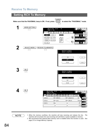 Page 84Receive To Memory
84
Make sure that the FAX/EMAIL lamp is ON.  If not, press   to select the FAX/EMAIL mode.
NOTE1. When the memory overflows, the machine will stop receiving and release the line.  The
machine will not answer the next incoming call until there is space available in memory.
2. We recommend that optional flash memory card is installed when this function is used.  See
page 212 on Image Memory Capacity.
Setting RCV To Memory
1
2
 
3
4
MODE SETTING
BASIC MENUPRINT OUT
STDFINE
TEXT/PHOTO...