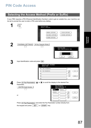 Page 8787
Facsimile
Features
PIN Code Access
If your PBX requires a PIN (Personal Identification Number) code to get an outside line, your machine can
be set to prompt the user to enter a PIN code before any dialing.
Selecting the Access Method (Prefix or Suffix)
1
 
2 
3
Input identification code and press  .
4
Press     or   to scroll the display to the desired Fax 
Parameter.
or
Press   and enter the Fax Parameter number directly from 
the keypad and press   or   key.
Function mode
Select a function
GENERAL...