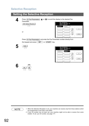 Page 92Selective Reception
92
Setting the Selective Reception
NOTE1. When the Selective Reception is set, your machine can receive only from those stations which
are programmed in the built-in auto-dialer.
2. If your ID number has not been set, your machine might not be able to receive from some
models. To set  your ID number, see page 177.
4
Press     or   to scroll the display to the desired Fax 
Parameter.
or
Press   and enter the Fax Parameter number directly from 
the keypad and press   or   key.
5
6
 
01...