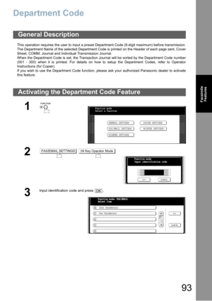 Page 9393
Facsimile
Features
Department Code
This operation requires the user to input a preset Department Code (8-digit maximum) before transmission.
The Department Name of the selected Department Code is printed on the Header of each page sent, Cover
Sheet, COMM. Journal and Individual Transmission Journal.
When the Department Code is set, the Transaction Journal will be sorted by the Department Code number
(001 - 300) when it is printed. For details on how to setup the Department Codes, refer to Operator...