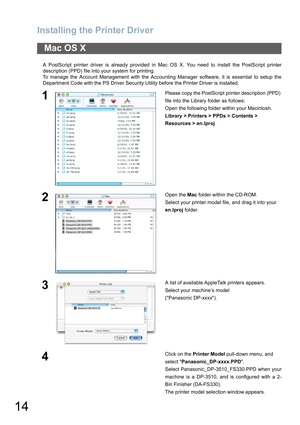 Page 14Installing the Printer Driver
14
A PostScript printer driver is already provided in Mac OS X. You need to install the PostScript printer
description (PPD) file into your system for printing.
To manage the Account Management with the Accounting Manager software, it is essential to setup the
Department Code with the PS Driver Security Utility before the Printer Driver is installed.
Mac OS X
1Please copy the PostScript printer description (PPD) 
file into the Library folder as follows:
Open the following...