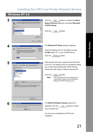 Page 21Installing  th e LPR (Line Printer  Remote)  Service
21
Windows NT 4.0
Printer Section
3Click the   button to display the  Select 
Network Service  dialog box, and select  Microsoft 
TCP/IP Printing .
Click the   button.
4The  Windows NT Setup  dialog box appears.
Insert the Windows NT 4.0 CD-ROM, and type 
D:\i386  (where D: is your CD-ROM drive).
Click the   button.
5After the files have been copied into the Hard Drive 
of your PC, the display returns to the Network dialog 
box. Confirm that the...