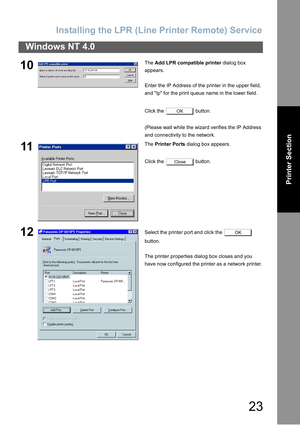 Page 23Installing  th e LPR (Line Printer  Remote)  Service
23
Windows NT 4.0
Printer Section
10The Add LPR compatible printer  dialog box 
appears.
Enter the IP Address of the printer in the upper field, 
and lp for the print queue name in the lower field.
Click the   button.
(Please wait while the wizard verifies the IP Address 
and connectivity to the network.
11The  Printer Ports  dialog box appears.
Click the   button.
12Select the printer port and click the   
button.
The printer properties dialog box...