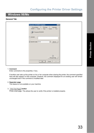 Page 33Configuring the Printer Driver Settings
33
Windows 98/Me
Printer Section
General Tab
1.Comment
Enter comments to the properties, if any.
If another user sets up this printer on his or her computer when sharing the printer, the comment specified
here will also appear on that computer. However, the comment displayed for an existing user will remain
unchanged even if the comment is modified later.
2.Separator page
This feature is not available on your machine.
3.  button
Prints a test page. This allows the...