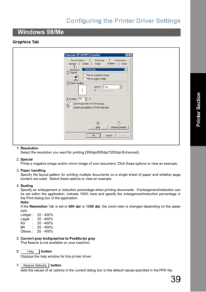 Page 39Configuring the Printer Driver Settings
39
Windows 98/Me
Printer Section
Graphics Tab
1.Resolution
Select the resolution you want for printing (300dpi/600dpi/1200dpi Enhanced).
2.Special
Prints a negative image and/or mirror image of your document. Click these options to view an example.
3.Paper handling
Specify the layout pattern for printing multiple documents on a single sheet of paper and whether page
borders are used.  Select these options to view an example.
4.Scaling
Specify an enlargement or...