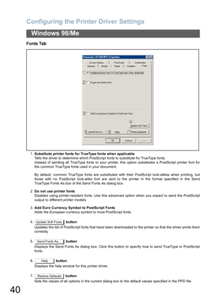 Page 40Configuring the Printer Driver Settings
40
Windows 98/Me
Fonts Tab
1.Substitute printer fonts for TrueType fonts when applicable
Tells the driver to determine which PostScript fonts to substitute for TrueType fonts.
Instead of sending all TrueType fonts to your printer, this option substitutes a PostScript printer font for
the common TrueType fonts used in your document.
By default, common TrueType fonts are substituted with their PostScript look-alikes when printing, but
those with no PostScript...