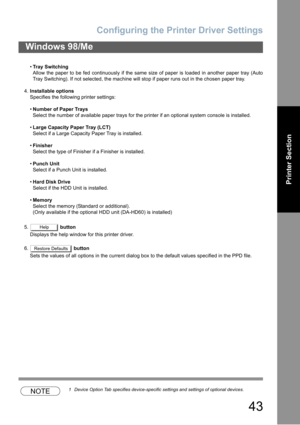 Page 43Configuring the Printer Driver Settings
43
Windows 98/Me
Printer Section
Tray Switching
Allow the paper to be fed continuously if the same size of paper is loaded in another paper tray (Auto
Tray Switching). If not selected, the machine will stop if paper runs out in the chosen paper tray.
4.Installable options
Specifies the following printer settings:
Number of Paper Trays
Select the number of available paper trays for the printer if an optional system console is installed.
Large Capacity Paper Tray...