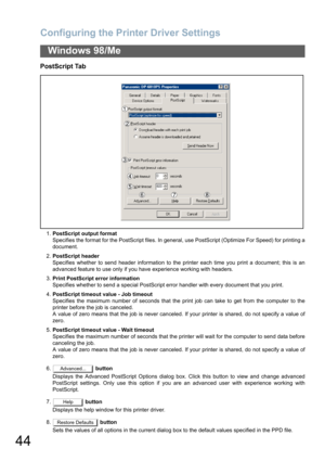 Page 44Configuring the Printer Driver Settings
44
Windows 98/Me
PostScript Tab
1.PostScript output format
Specifies the format for the PostScript files. In general, use PostScript (Optimize For Speed) for printing a
document.
2.PostScript header
Specifies whether to send header information to the printer each time you print a document; this is an
advanced feature to use only if you have experience working with headers.
3.Print PostScript error information
Specifies whether to send a special PostScript error...