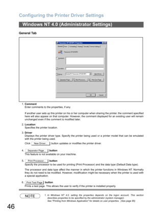 Page 46Configuring the Printer Driver Settings
46
General Tab
1.Comment
Enter comments to the properties, if any.
If another user sets up this printer on his or her computer when sharing the printer, the comment specified
here will also appear on that computer. However, the comment displayed for an existing user will remain
unchanged even if the comment is modified later.
2.Location
Specifies the printer location.
3.Driver
Displays the printer driver type. Specify the printer being used or a printer model that...