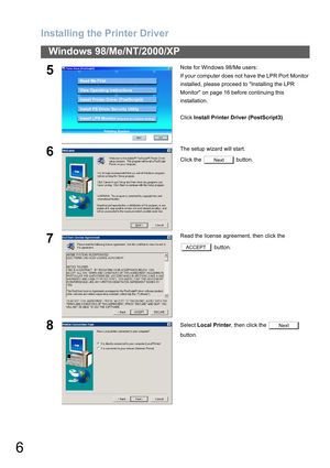 Page 6Installing the Printer Driver
6
Windows 98/Me/NT/2000/XP
5Note for Windows 98/Me users:
If your computer does not have the LPR Port Monitor 
installed, please proceed to Installing the LPR 
Monitor on page 16 before continuing this 
installation.
Click Install Printer Driver (PostScript3).
6The setup wizard will start.
Click the   button.
7Read the license agreement, then click the 
 button.
8Select Local Printer, then click the   
button.
Next
ACCEPT
Next 