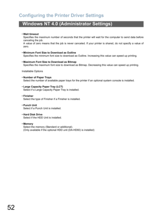 Page 52Configuring the Printer Driver Settings
52
Windows NT 4.0 (Administrator Settings)
Wait timeout
Specifies the maximum number of seconds that the printer will wait for the computer to send data before
canceling the job.
A value of zero means that the job is never canceled. If your printer is shared, do not specify a value of
zero.
Minimum Font Size to Download as Outline
Specifies the minimum font size to download as Outline. Increasing this value can speed up printing.
Maximum Font Size to Download as...