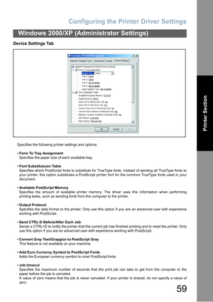 Page 59Configuring the Printer Driver Settings
59
Windows 2000/XP (Administrator Settings)
Printer Section
Device Settings Tab
Specifies the following printer settings and options:
Form To Tray Assignment
Specifies the paper size of each available tray.
Font Substitutuion Table
Specifies which PostScript fonts to substitute for TrueType fonts. Instead of sending all TrueType fonts to
your printer, this option substitutes a PostScript printer font for the common TrueType fonts used in your
document.
Available...