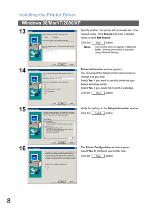 Page 8Installing the Printer Driver
8
Windows 98/Me/NT/2000/XP
13Specify whether  the printer will be shared with other 
network users. Click Shared and enter a shared 
name, or click Not Shared.
Click the   button.
Note:
This window does not appear in Windows 
98/Me. Sharing information is specified 
during Network Settings.
14Printer Information window appears.
You can accept the default printer name shown or 
change it as you wish. 
Select Ye s, if you want to use this printer as your 
default Windows...