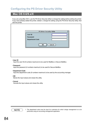 Page 84Configuring the PS Driver Security Utility
84
If you are using Mac OS X, use the PS Driver Security Utility to change the setting before adding the printer.
If you have already added the printer, delete it, change the setting using the PS Driver Security Utility, then
add the printer.
User ID
Input the user ID (8 numbers maximum) to be used for MailBox or Secure MailBox.
Password
Input the password (4 numbers maximum) to be used for Secure MailBox.
Department Code
Input the department code (8 numbers...