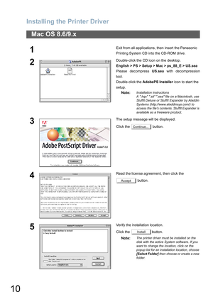 Page 10Installing the Printer Driver
10
Mac OS 8.6/9.x
1Exit from all applications, then insert the Panasonic 
Printing System CD into the CD-ROM drive.
2Double-click the CD icon on the desktop.
English > PS > Setup > Mac > ps_88_E > US.sea
Please decompress US.sea with decompression
tool.
Double-click the AdobePS Installer icon to start the 
setup.
Note:
Installation instructions
A .hqx .sit .sea file on a Macintosh, use 
StuffIt Deluxe or StuffIt Expander by Aladdin 
Systems (http://www.aladdinsys.com/) to...