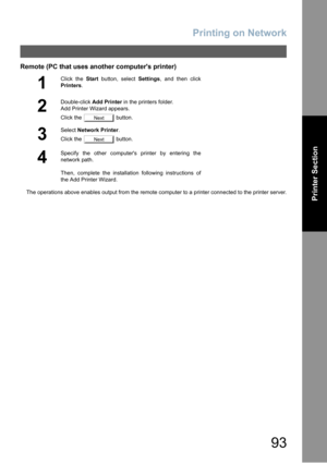 Page 93Printing on Network
93
Printer Section
Remote (PC that uses another computers printer)
The operations above enables output from the remote computer to a printer connected to the printer server.
1
Click the Start button, select Settings, and then click
Printers.
2
Double-click Add Printer in the printers folder.
Add Printer Wizard appears.
Click the   button.
3
Select Network Printer.
Click the   button.
4
Specify the other computers printer by entering the
network path.
Then, complete the installation...