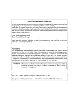 Page 21
WARNING: Changes or modification made to this equipment, not expressly approved by
Panasonic or parties authorized by Panasonic, could void the users authority
to operate the equipment.
Use of Recycled Paper in the Machine
As with all machines and reproduction devices, the use of the appropriate paper ensures the best
image quality of the copies and the machine’s performance and reliability.
Because of the extreme variances in composition and quality of paper from various manufacturers,
consumers...
