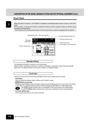 Page 2012
3
4
5
6
78
9
10
11
12
1-6BEFORE MAKING COPIES
1. DESCRIPTION OF THE DIGITAL IMAGING SYSTEM AND THE OPTIONAL EQUIPMENT (Cont.)
Touch Panel
The following information is shown on the touch panel:
Machine status, operational instructions, cautionary messages, reproduction ratios, total copy quantity,
paper size of a selected drawer and amount of paper in a selected drawer.
When the power is  turned on, and ‘READY’ is displaye d, the following basic screen is shown on the touch
panel.
On the screen,...