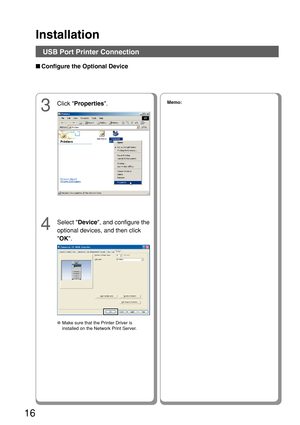 Page 16Installation
16
4
Select Device, and configure the
optional devices, and then click
 OK .
3
Click  Properties .Memo:
●Make sure that the Printer Driver is
installed on the Network Print Server.
■Configure the Optional Device
USB Port Printer Connection 