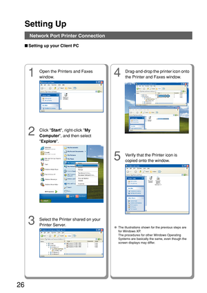 Page 26Setting Up
26
4
Drag-and-drop the printer icon onto
the Printer and Faxes window.
2
Click Start, right-click  My
Computer , and then select
 Explore .
■
Setting up your Client PC
3
Select the Printer shared on your
Printer Server.
5
Verify that the Printer icon is
copied onto the window.
  ● The illustrations shown for the previous steps are
for Windows XP.
The procedures for other Windows Operating
Systems are basically the same, even though the
screen displays may differ.
1
Open the Printers and Faxes...