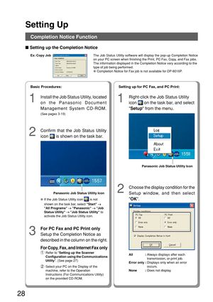Page 2828
Setting Up
The Job Status Utility software will display the pop-up Completion Notic\
e
on your PC screen when finishing the Print, PC Fax, Copy, and Fax jobs.
The information displayed in the Completion Notice vary according to the\
type of job being performed.
●Completion Notice for Fax job is not available for DP-8016P.
1
Install the Job Status Utility, located
on the Panasonic Document
Management System CD-ROM.
(See pages 3-19)
2
Confirm that the Job Status Utility
icon 
 is shown on the task...