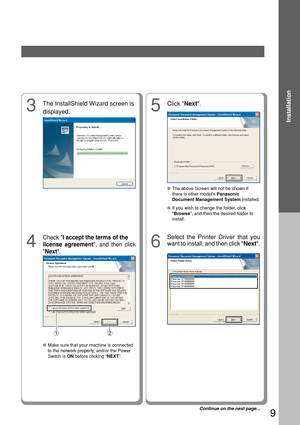 Page 99
Installation
5
Click Next.
●The above Screen will not be shown if
there is other models  Panasonic
Document Management System  installed.
●
If you wish to change the folder, click
Browse , and then the desired folder to
install.
3
The InstallShield Wizard screen is
displayed.
4
Check  I accept the terms of the
license agreement , and then click
 Next .
6
Select the Printer Driver that you
want to install, and then click  Next.
Continue on the next page...
2
●Make sure that your machine is connected
to...