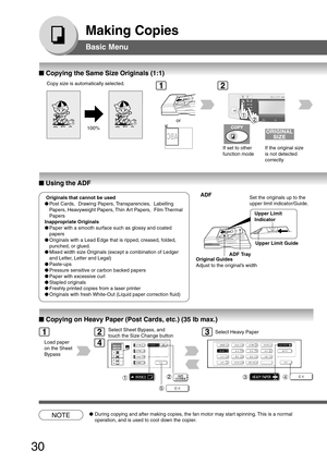 Page 30
30
Making Copies
Basic Menu
■
■ ■
■
■  Copying the Same Size Originals (1:1)
100%
If set to other
function mode
or
If the original size
is not detected
correctly
■
■ ■
■
■  Using the ADF
ADF
Upper Limit
Indicator
Upper Limit Guide
Set the originals up to the
upper limit indicator/Guide.
ADF Tray
Original Guides
Adjust to the original’s width
■
■ ■
■
■  Copying on Heavy Paper (Post Cards, etc.) (35 lb max.)
Load paper
on the Sheet
Bypass
Select Sheet Bypass, and
touch the Size Change button
34
Select...