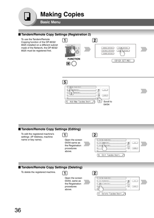Page 36
36
Making Copies
Basic Menu
■
■ ■
■
■  Tandem/Remote Copy Settings (Registration 2)
To use the Tandem/Remote
Copying function of the DP-8032/
8025 installed on a different subnet
mask of the Network, the DP-8032/
8025 must be registered first.
Scroll to
04/0412
5
■
■ ■
■
■  Tandem/Remote Copy Settings (Editing)
To edit the registered machine’s
settings  (IP Address, machine
name or key name).
Open the screen
04/04 same as
the Registration
procedures
above.12
■
■ ■
■
■  Tandem/Remote Copy Settings...