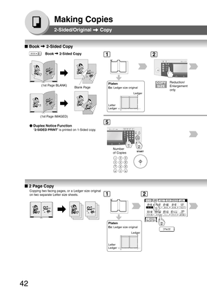 Page 42
42
Making Copies
2-Sided/Original  Copy
■
■ ■
■
■  Book  2-Sided Copy
   
       
   
    Book  2-Sided Copy
●
● ●
●
●  Duplex Notice Function
“2-SIDED PRINT ” is printed on 1-Sided copy.
(1st Page BLANK)
(1st Page IMAGED)Platen
Ex:  Ledger size original
Letter
Ledger Ledger
Blank Page
Reduction/
Enlargement
only
12
Number
of Copies
5
■
■ ■
■
■  2 Page Copy
Copying two facing pages, or a Ledger size original
on two separate Letter size sheets.
Platen
Ex:  Ledger size original
Letter
Ledger Ledger
12 