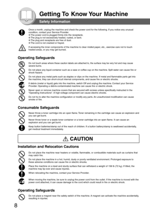 Page 8
8
Getting To  Know Your  Machine
Once a month, unplug the machine and check the power cord for the follow\
ing. If you notice any unusual
condition, contact your Service Provider.
●The power cord is plugged firmly into the receptacle.
●
The plug is not excessively heated, rusted, or bent.
●
The plug and receptacle are free of dust.
●
The cord is not cracked or frayed.
If accessing the inner components of the machine to clear misfed paper, etc., exercise care not to touch
heated areas, or you may get...