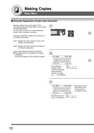 Page 12
12
Making Copies
Basic Menu
■
■ ■
■
■  Parameter Registration (Tandem User Parameter)
Requires network setup (see pages 77-78).
The selected Remote printing copier must be either
DP-8060/8045/8035.
For the copier to function as a Remote/Tandem
Copier it has to be setup in advance.
Parameter Registration needs to be carried out in
the following procedure;
Step1: Register the other machines name in the
Tandem User Parameter.
Step2: Register the other machines IP address in
the Tandem Destination.
Input...