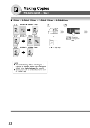 Page 22
22
Making Copies
2-Sided/Original  Copy
   
       
   
    2-Sided  1-Sided Copy
NOTE:
● The standard setting of the 2-Sided/Original ->
Copy can be changed. Refer to 04 2-Sided Mode
Default of the  Copier Settings . (See page 73)
● Special paper such as cardboard cannot be used
for 2-Sided Copy.
12
or
(1 
 2 Copy only)
Reduction/
Enlargement
only
2-Sided/Original   Copy
   
       
   
    2-Sided  2-Sided Copy
■
■ ■
■
■  1-Sided  2-Sided, 2-Sided  1-Sided, 2-Sided  2-Sided Copy...