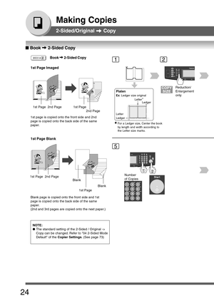 Page 24
24
Making Copies
2-Sided/Original  Copy
12
5
NOTE:
● The standard setting of the 2-Sided / Original ->
Copy can be changed. Refer to 04 2-Sided Mode
Default of the  Copier Settings . (See page 73)
Platen
Ex: Ledger size original
Letter
Ledger Ledger
Letter
∗
∗
∗ ∗
∗
∗For a Ledger size, Center the book
by length and width according to
the Letter size marks.
Reduction/
Enlargement
only
Number
of Copies
■
■ ■
■
■  Book  2-Sided Copy
1st Page Imaged
1st Page2nd Page1st Page
2nd Page
1st page is copied onto...