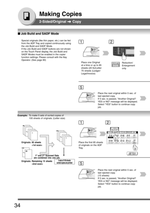 Page 34
34
Making Copies
2-Sided/Original  Copy
Special originals (like thin paper, etc.) can be fed
from the ADF Tray and copied continuously using
the Job Build and SADF Mode.
If the Job Build and SADF buttons are not shown
on the Touch Panel display, the Job Build and
SADF Modes must be enabled in the copier
function settings. Please consult with the Key
Operator. (See page 80)1
5
Place one Original
at a time or up to 85
sheets (20 lb)/Letter
70 sheets (Ledger/
Legal/Invoice)
2
Reduction/
Enlargement
only...