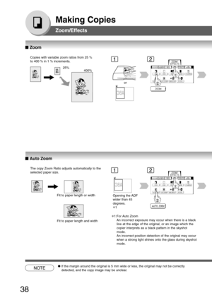 Page 38
38
Making Copies
Zoom/Effects
Copies with variable zoom ratios from 25 %
to 400 % in 1 % increments.
25%400%
1
or
2
The copy Zoom Ratio adjusts automatically to the
selected paper size.
Fit to paper length or width
Fit to paper length and width
12
Opening the ADF
wider than 45
degrees.
∗1
NOTE●If the margin around the original is 5 mm wide or less, the original may\
 not be correctly
detected, and the copy image may be unclear.
Zoom/Effects
■
■ ■
■
■  Zoom
■
■ ■
■
■  Auto Zoom
∗1:For Auto Zoom
An...