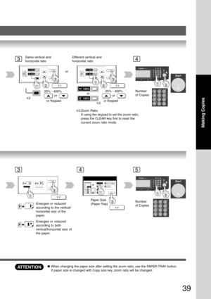 Page 39
39
Making Copies
34
or
Same vertical and
horizontal ratio
25% - 400%
or
or Keypad Different vertical and
horizontal ratio
25% - 400%
or
or Keypad
orNumber
of Copies
∗2
∗2
35
Number
of CopiesEnlarged or reduced
according to the vertical/
horizontal size of the
paper.
Paper Size
(Paper Tray)
Enlarged or reduced
according to both
vertical/horizontal size of
the paper.
4
ATTENTION●
When changing the paper size after setting the zoom ratio, use the PAPER TRAY button.
If paper size is changed with Copy size...