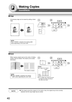 Page 40
40
Making Copies
Zoom/Effects
Unnecessary edge can be erased by setting a blank
edge.
NOTE:
When ZOOM is selected, the erasing width
varies depending on the zoom ratio.
12
or
When copying original such as the center of folding
position may be shaded. This shade can be easily
eliminated.NOTE:
● When ZOOM is selected, the erasing
width varies depending the zoom ratio.12
NOTE●If the margin around the original is 5 mm wide or less, the original may not be correctly
detected, and the copy image may be...