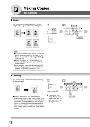 Page 42
42
Making Copies
Zoom/Effects
The original can be copied by setting a binding
margin on the edge or in the center of the paper.
or
The copying image can be centered automatically
on selected paper.
Opening the ADF
NOTE:
●
If a part of copied image is missing, change the
Margin Reduction setting to Yes. Refer to 03
Margin Reduction Def. of the  Copier Settings.
(See page 73)
● When OVERLAY or FORM OVERLAY is
selected, the binding margin is also set for the
overlay original.
● If this setting is made when...