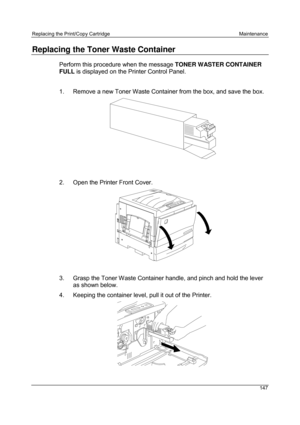 Page 159Replacing the Print/Copy Cartridge Maintenance
147
Replacing the Toner Waste Container
Perform this procedure when the message TONER WASTER CONTAINER
FULL is displayed on the Printer Control Panel.
1.  Remove a new Toner Waste Container from the box, and save the box.
0301122A -WOL
2.  Open the Printer Front Cover.
3.  Grasp the Toner Waste Container handle, and pinch and hold the lever
as shown below.
4.  Keeping the container level, pull it out of the Printer.
0301123A -WOL 