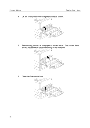 Page 90Problem Solving Clearing Area 1 Jams
78
4.  Lift the Transport Cover using the handle as shown.
5.  Remove any jammed or torn paper as shown below.  Ensure that there
are no pieces of torn paper remaining in the transport.
6.  Close the Transport Cover. 